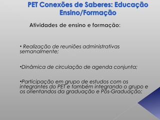• Realização de reuniões administrativas
semanalmente;

•Dinâmica de circulação de agenda conjunta;

•Participação em grupo de estudos com os
integrantes do PET e também integrando o grupo e
os orientandos da graduação e Pós-Graduação;
 