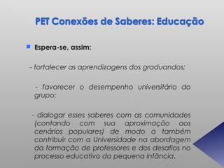  Espera-se, assim:


 - fortalecer as aprendizagens dos graduandos;

  - favorecer o desempenho universitário do
  grupo;

 - dialogar esses saberes com as comunidades
  (contando com sua aproximação aos
  cenários populares) de modo a também
  contribuir com a Universidade na abordagem
  da formação de professores e dos desafios no
  processo educativo da pequena infância.
 