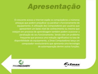 O crescente acesso a Internet expõe os computadores a inúmeras
   ameaças que podem prejudicar ou paralisar o funcionamento do
     equipamento. A utilização dos Computadores por usuários que
       apresentem um baixo nível de conhecimento ou mesmo que
estejam em processo de aprendizagem também podem ocasionar a
       paralisação do seu funcionamento. Sendo este um problema
        frequente que provoca uma redução significativa na taxa de
  disponibilidade do equipamento, a Zmax Computadores lança um
          computador revolucionário que apresenta uma tecnologia
                          de autorreparação dentre outras funções.
 