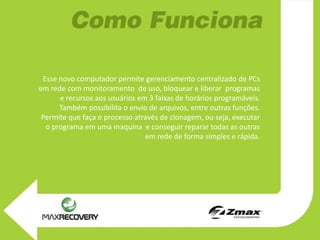 Esse novo computador permite gerenciamento centralizado de PCs
em rede com monitoramento de uso, bloquear e liberar programas
      e recursos aos usuários em 3 faixas de horários programáveis.
      Também possibilita o envio de arquivos, entre outras funções.
 Permite que faça o processo através de clonagem, ou seja, executar
  o programa em uma maquina e conseguir reparar todas as outras
                                em rede de forma simples e rápida.
 