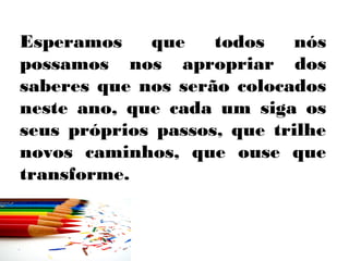Esperamos    que    todos    nós
possamos nos apropriar dos
saberes que nos serão colocados
neste ano, que cada um siga os
seus próprios passos, que trilhe
novos caminhos, que ouse que
transforme.
 