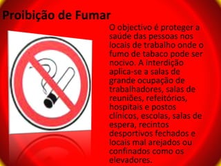 Proibição de Fumar
                 O objectivo é proteger a
                 saúde das pessoas nos
                 locais de trabalho onde o
                 fumo de tabaco pode ser
                 nocivo. A interdição
                 aplica-se a salas de
                 grande ocupação de
                 trabalhadores, salas de
                 reuniões, refeitórios,
                 hospitais e postos
                 clínicos, escolas, salas de
                 espera, recintos
                 desportivos fechados e
                 locais mal arejados ou
                 confinados como os
                 elevadores.
 