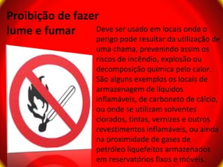 Proibição de fazer
lume e fumar     Deve ser usado em locais onde o
                     perigo pode resultar da utilização de
                     uma chama, prevenindo assim os
                     riscos de incêndio, explosão ou
                     decomposição química pelo calor.
                     São alguns exemplos os locais de
                     armazenagem de líquidos
                     inflamáveis, de carboneto de cálcio,
                     ou onde se utilizam solventes
                     clorados, tintas, vernizes e outros
                     revestimentos inflamáveis, ou ainda
                     na proximidade de gases de
                     petróleo liquefeitos armazenados
                     em reservatórios fixos e móveis.
 