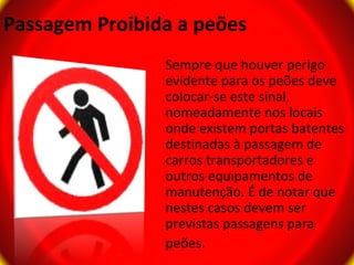 Passagem Proibida a peões
                Sempre que houver perigo
                evidente para os peões deve
                colocar-se este sinal,
                nomeadamente nos locais
                onde existem portas batentes
                destinadas à passagem de
                carros transportadores e
                outros equipamentos de
                manutenção. É de notar que
                nestes casos devem ser
                previstas passagens para
                peões.
 