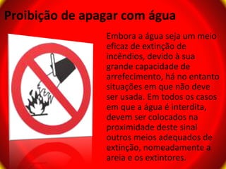 Proibição de apagar com água
                Embora a água seja um meio
                eficaz de extinção de
                incêndios, devido à sua
                grande capacidade de
                arrefecimento, há no entanto
                situações em que não deve
                ser usada. Em todos os casos
                em que a água é interdita,
                devem ser colocados na
                proximidade deste sinal
                outros meios adequados de
                extinção, nomeadamente a
                areia e os extintores.
 