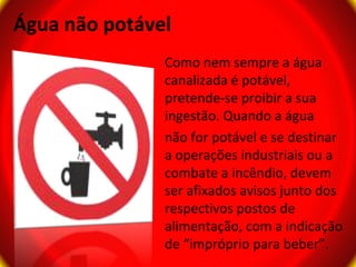 Água não potável
               Como nem sempre a água
               canalizada é potável,
               pretende-se proibir a sua
               ingestão. Quando a água
               não for potável e se destinar
               a operações industriais ou a
               combate a incêndio, devem
               ser afixados avisos junto dos
               respectivos postos de
               alimentação, com a indicação
               de “impróprio para beber”.
 
