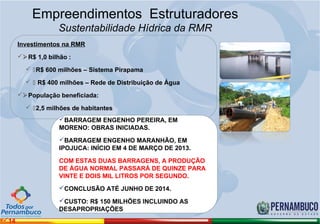 Empreendimentos Estruturadores
                   Sustentabilidade Hídrica da RMR
      Investimentos na RMR
      R$ 1,0 bilhão :

         R$ 600 milhões – Sistema Pirapama

          R$ 400 milhões – Rede de Distribuição de Água

      População beneficiada:

         2,5 milhões de habitantes
                   BARRAGEM ENGENHO PEREIRA, EM
                   MORENO: OBRAS INICIADAS.
                   BARRAGEM ENGENHO MARANHÃO, EM
                   IPOJUCA: INÍCIO EM 4 DE MARÇO DE 2013.

                   COM ESTAS DUAS BARRAGENS, A PRODUÇÃO
                   DE ÁGUA NORMAL PASSARÁ DE QUINZE PARA
                   VINTE E DOIS MIL LITROS POR SEGUNDO.
                   CONCLUSÃO ATÉ JUNHO DE 2014.

                   CUSTO: R$ 150 MILHÕES INCLUINDO AS
                   DESAPROPRIAÇÕES
14
 