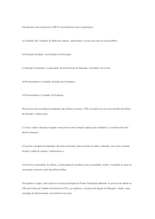Para alcançar estes propósitos o PSEfoi constituído por cinco componentes:
a) Avaliação das Condições de Saúde das crianças, adolescentes e jovens que estão na escola pública;
b) Promoção da Saúde e de atividades de Prevenção;
c) Educação Permanente e Capacitação dos Profissionais da Educação e da Saúde e de Jovens;
d) Monitoramento e Avaliação da Saúde dos Estudantes;
e) Monitoramento e Avaliação do Programa.
Mais do que uma estratégia de integração das políticas setoriais, o PSE se propõeaser um novo desenho da política
de educação e saúde já que:
(1) trataa saúde e educação integrais como partede uma formação ampla paraa cidadania e o usufruto pleno dos
direitos humanos;
(2) permite a progressiva ampliação das ações executadas pelos sistemas de saúde e educação com vistas à atenção
integral à saúde de crianças e adolescentes; e
(3) promove a articulação de saberes, a participação de estudantes, pais, comunidade escolar e sociedade em geral na
construção e controle social da política pública.
Nos quadros a seguir, estão expostos os tópicos principais do Projeto Municipal, elaborado no processo de adesão ao
PSE pelo Grupo de Trabalho Intersetorial (GTI) e, na seqüência, a propostadaAgenda de Educação e Saúde, como
estratégia de implementação nos territórios da escola.
 