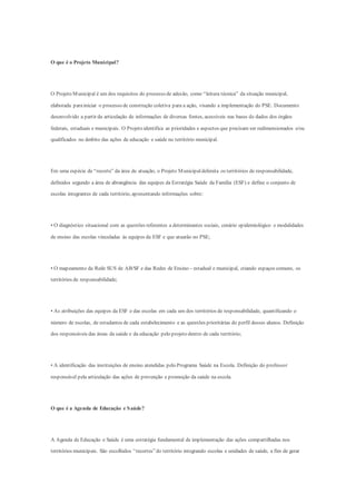 O que é o Projeto Municipal?
O Projeto Municipal é um dos requisitos do processo de adesão, como “leitura técnica” da situação municipal,
elaborada parainiciar o processo de construção coletiva para a ação, visando a implementação do PSE. Documento
desenvolvido a partir da articulação de informações de diversas fontes, acessíveis nas bases de dados dos órgãos
federais, estaduais e municipais. O Projeto identifica as prioridades e aspectos que precisam ser redimensionados e/ou
qualificados no âmbito das ações de educação e saúde no território municipal.
Em uma espécie de “recorte” da área de atuação, o Projeto Municipaldelimita os territórios de responsabilidade,
definidos segundo a área de abrangência das equipes da Estratégia Saúde da Família (ESF) e define o conjunto de
escolas integrantes de cada território, apresentando informações sobre:
• O diagnóstico situacional com as questões referentes a determinantes sociais, cenário epidemiológico e modalidades
de ensino das escolas vinculadas às equipes da ESF e que atuarão no PSE;
• O mapeamento da Rede SUS de AB/SF e das Redes de Ensino - estadual e municipal, criando espaços comuns, os
territórios de responsabilidade;
• As atribuições das equipes da ESF e das escolas em cada um dos territórios de responsabilidade, quantificando o
número de escolas, de estudantes de cada estabelecimento e as questões prioritárias do perfil desses alunos. Definição
dos responsáveis das áreas da saúde e da educação pelo projeto dentro de cada território;
• A identificação das instituições de ensino atendidas pelo Programa Saúde na Escola. Definição do professor
responsável pela articulação das ações de prevenção e promoção da saúde na escola.
O que é a Agenda de Educação e Saúde?
A Agenda de Educação e Saúde é uma estratégia fundamental de implementação das ações compartilhadas nos
territórios municipais. São escolhidos “recortes”do território integrando escolas e unidades de saúde, a fim de gerar
 