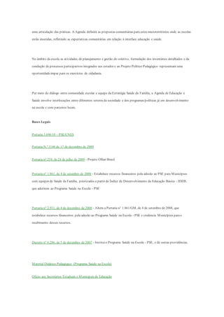 uma articulação das práticas. A Agenda definirá as propostas comunitárias para estes microterritórios onde as escolas
estão inseridas, refletindo as expectativas comunitárias em relação à interface educação e saúde.
No âmbito da escola as atividades de planejamento e gestão do coletivo, formulação dos inventários detalhados e da
condução de processos participativos integrados aos estudos e ao Projeto Político Pedagógico representam uma
oportunidadeimpar para os exercícios de cidadania.
Por meio do diálogo entre comunidade escolar e equipe da Estratégia Saúde da Família, a Agenda de Educação e
Saúde envolve interlocuções entre diferentes setores da sociedade e dos programas/políticas já em desenvolvimento
na escola e com parceiros locais.
Bases Legais
Portaria 3.696/10 – PSE/CNES
Portaria N.º 3146 de 17 de dezembro de 2009
Portaria nº 254, de 24 de julho de 2009 - Projeto Olhar Brasil
Portaria nº 1.861, de 4 de setembro de 2008 - Estabelece recursos financeiros pela adesão ao PSE para Municípios
com equipes de Saúde da Família, priorizados a partir do Índice de Desenvolvimento da Educação Básica - IDEB,
que aderirem ao Programa Saúde na Escola - PSE
Portaria nº 2.931, de 4 de dezembro de 2008 - Altera a Portaria n° 1.861/GM, de 4 de setembro de 2008, que
estabelece recursos financeiros pela adesão ao Programa Saúde na Escola - PSE e credencia Municípios parao
recebimento desses recursos.
Decreto nº 6.286, de 5 de dezembro de 2007 - Instituio Programa Saúde na Escola - PSE, e dá outras providências.
Material Didático Pedagógico (Programa Saúde na Escola)
Ofício aos Secretários Estaduais e Municipais de Educação
 