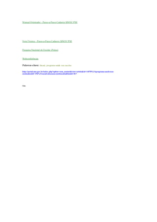 Manual Orientador - Passo-a-Passo Cadastro SIMEC/PSE
NotaTécnica - Passo-a-Passo Cadastro SIMEC/PSE
Pesquisa Nacional do Escolar (Pense)
Webconferências
Palavras-chave: Secad, programa saúde nas escolas
http://portal.mec.gov.br/index.php?option=com_content&view=article&id=14578%3Aprograma-saude-nas-
escolas&catid=194%3Asecad-educacao-continuada&Itemid=817
Site
 
