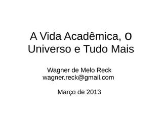 A Vida Acadêmica, o
Universo e Tudo Mais
   Wagner de Melo Reck
  wagner.reck@gmail.com

      Março de 2013
 