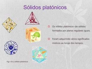 Sólidos platónicos


                                 Ω Os sólidos platónicos são sólidos
                                     formados por planos regulares iguais.


                                 Ω Foram adquirindo vários significados
                                     misticos ao longo dos tempos.




Fig.1: Os 5 sólidos platónicos
 