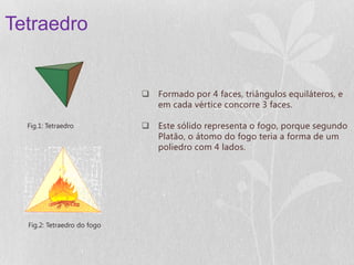 Tetraedro


                              Formado por 4 faces, triângulos equiláteros, e
                               em cada vértice concorre 3 faces.

  Fig.1: Tetraedro            Este sólido representa o fogo, porque segundo
                               Platão, o átomo do fogo teria a forma de um
                               poliedro com 4 lados.




  Fig.2: Tetraedro do fogo
 