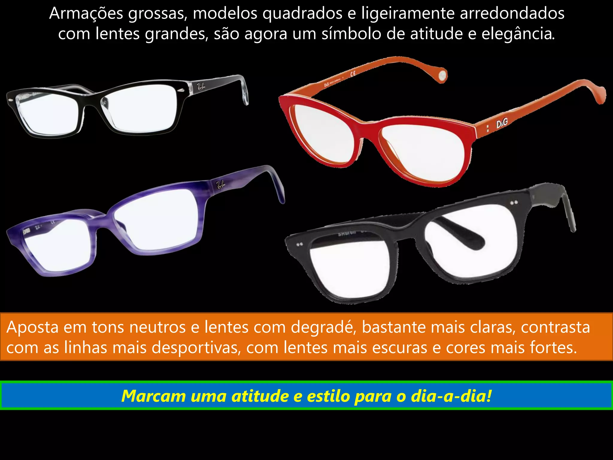 Armações grossas, modelos quadrados e ligeiramente arredondados
      com lentes grandes, são agora um símbolo de atitude e elegância.




Aposta em tons neutros e lentes com degradé, bastante mais claras, contrasta
com as linhas mais desportivas, com lentes mais escuras e cores mais fortes.

              Marcam uma atitude e estilo para o dia-a-dia!
 