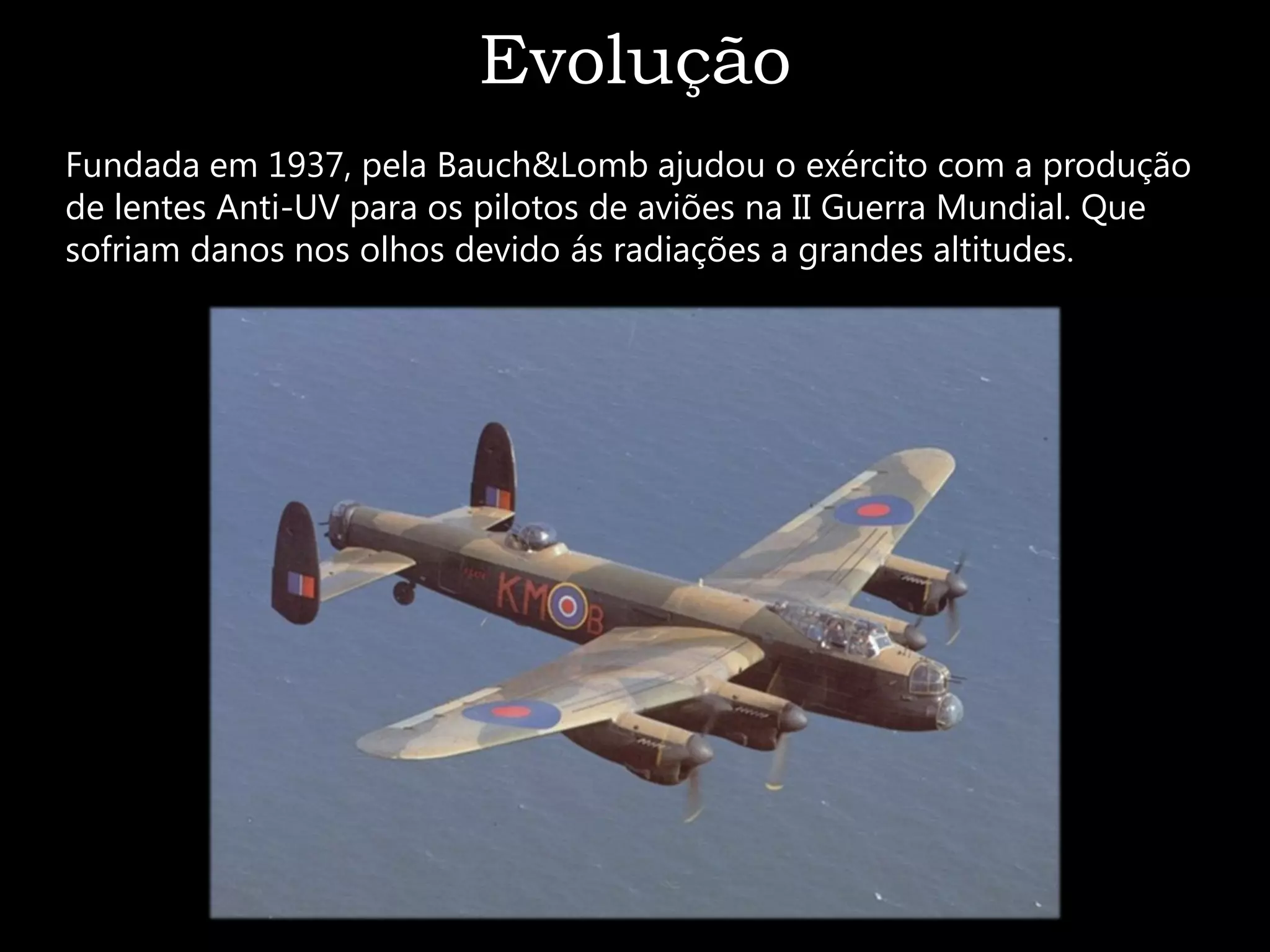 Evolução
Fundada em 1937, pela Bauch&Lomb ajudou o exército com a produção
de lentes Anti-UV para os pilotos de aviões na II Guerra Mundial. Que
sofriam danos nos olhos devido ás radiações a grandes altitudes.
 