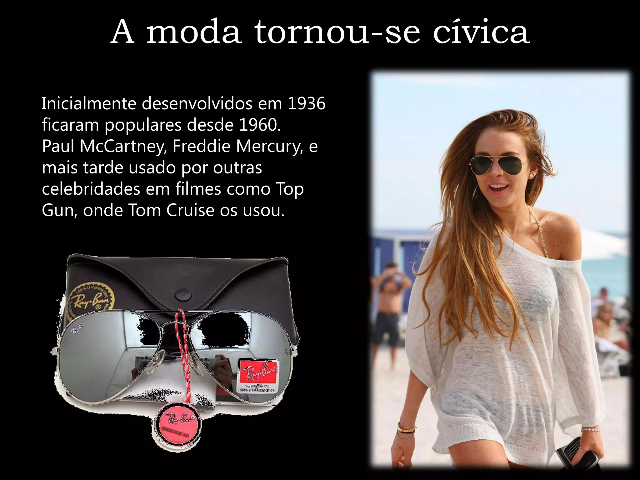 A moda tornou-se cívica
Inicialmente desenvolvidos em 1936
ficaram populares desde 1960.
Paul McCartney, Freddie Mercury, e
mais tarde usado por outras
celebridades em filmes como Top
Gun, onde Tom Cruise os usou.
 