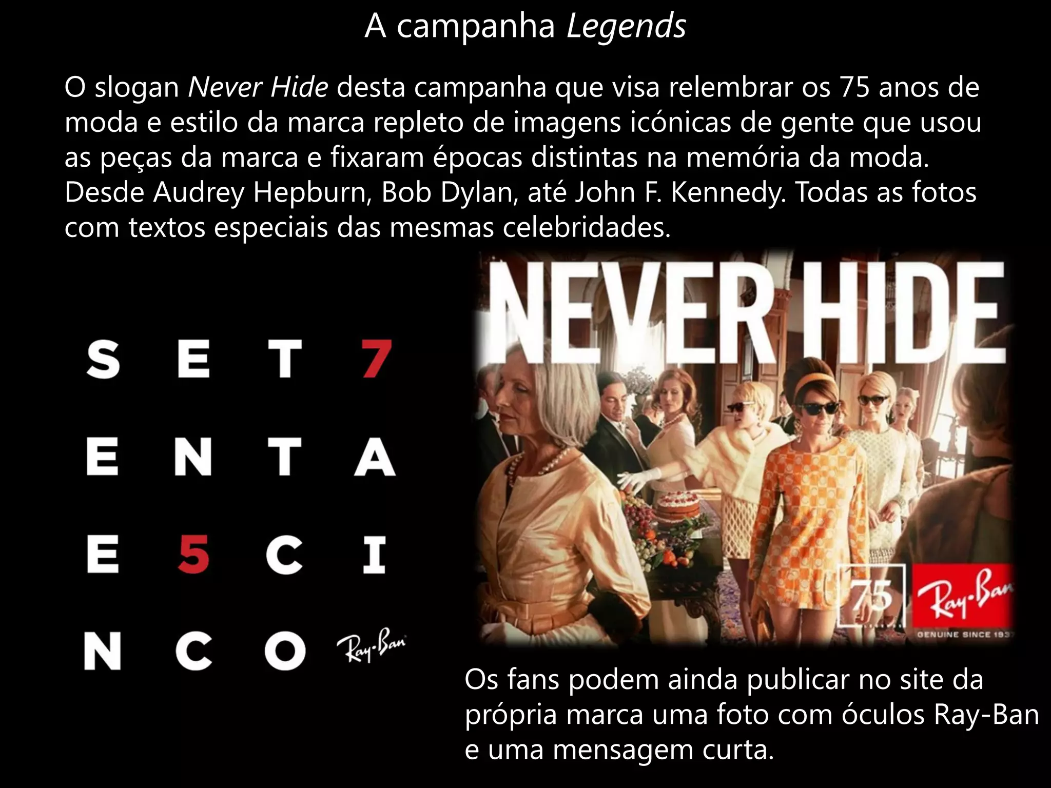 A campanha Legends
O slogan Never Hide desta campanha que visa relembrar os 75 anos de
moda e estilo da marca repleto de imagens icónicas de gente que usou
as peças da marca e fixaram épocas distintas na memória da moda.
Desde Audrey Hepburn, Bob Dylan, até John F. Kennedy. Todas as fotos
com textos especiais das mesmas celebridades.




                             Os fans podem ainda publicar no site da
                             própria marca uma foto com óculos Ray-Ban
                             e uma mensagem curta.
 