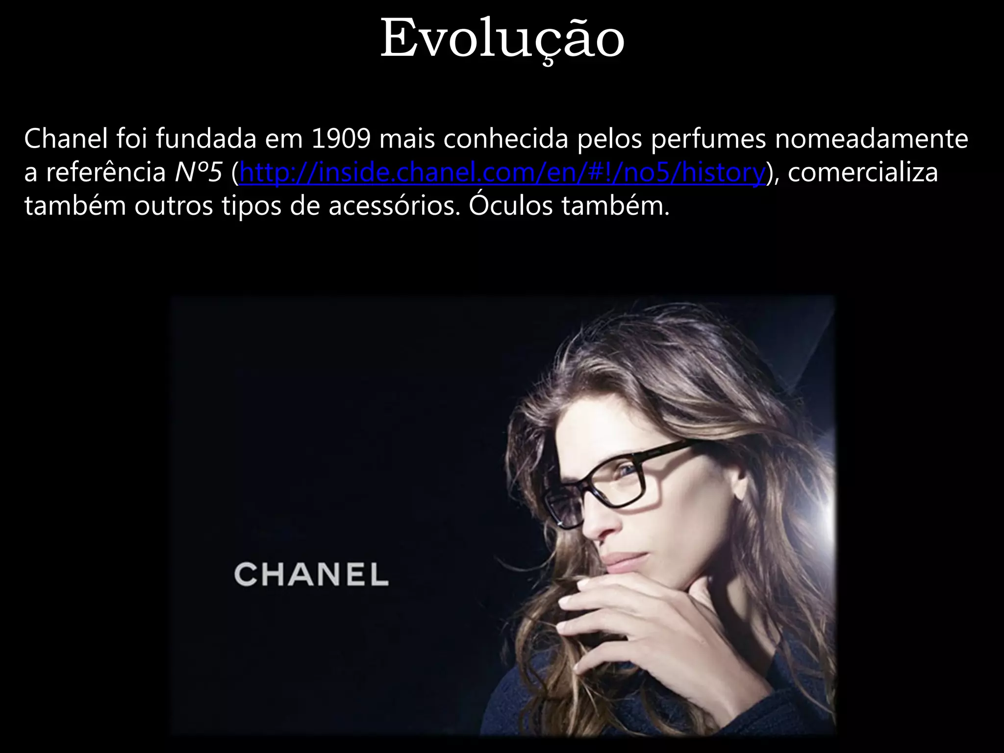 Evolução
Chanel foi fundada em 1909 mais conhecida pelos perfumes nomeadamente
a referência Nº5 (http://inside.chanel.com/en/#!/no5/history), comercializa
também outros tipos de acessórios. Óculos também.
 