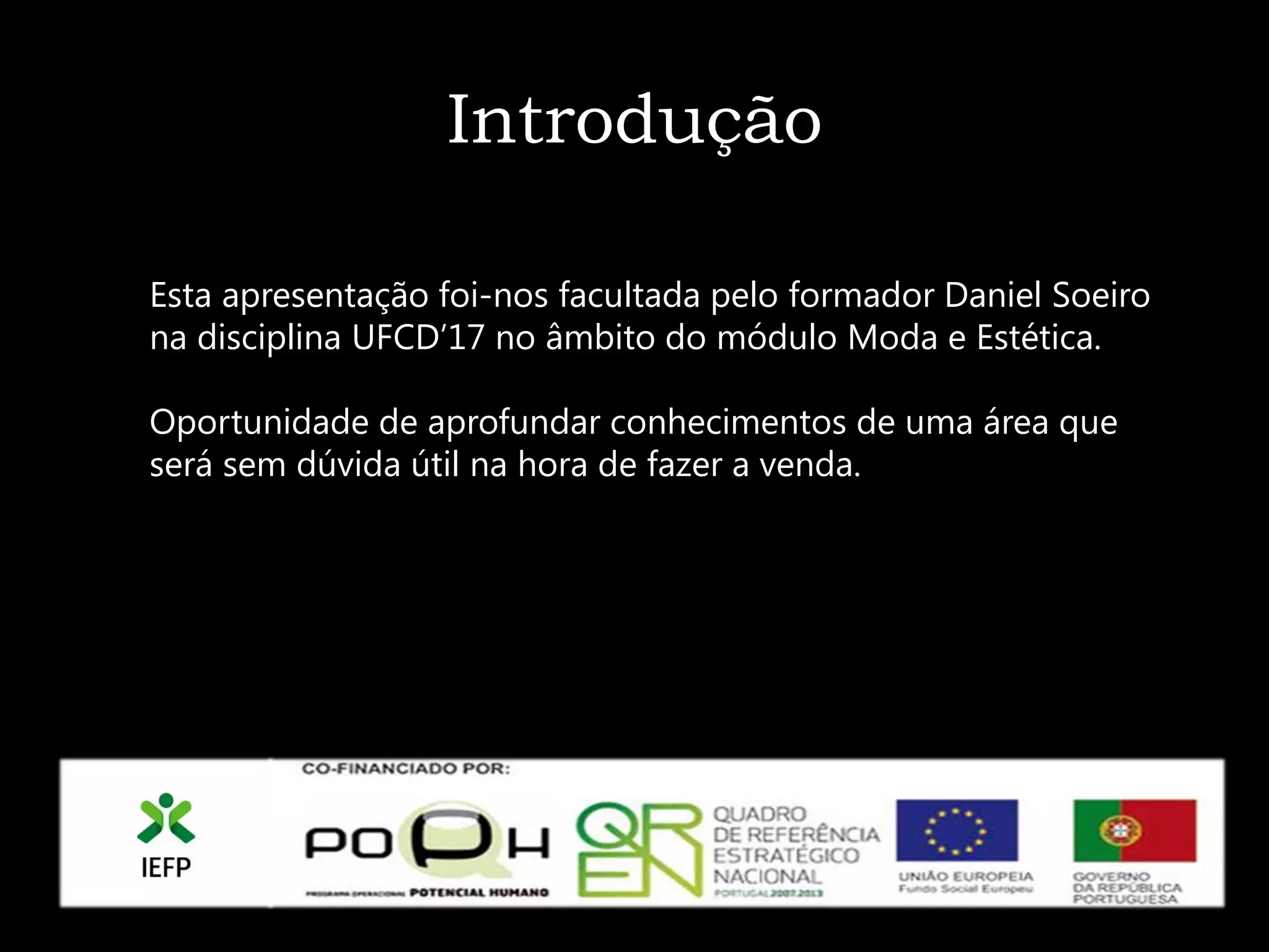 Introdução

Esta apresentação foi-nos facultada pelo formador Daniel Soeiro
na disciplina UFCD’17 no âmbito do módulo Moda e Estética.

Oportunidade de aprofundar conhecimentos de uma área que
será sem dúvida útil na hora de fazer a venda.
 