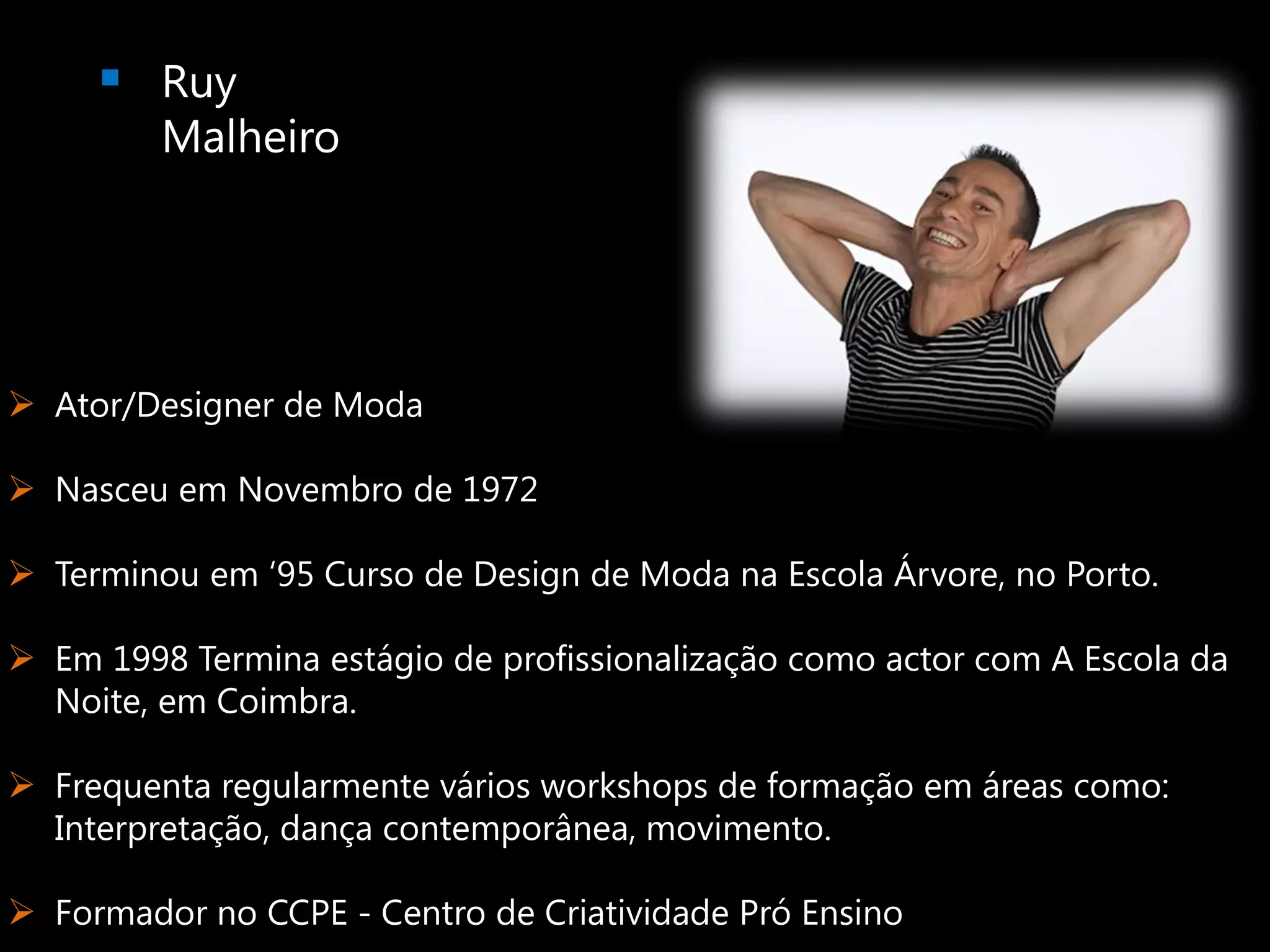  Ruy
         Malheiro




 Ator/Designer de Moda

 Nasceu em Novembro de 1972

 Terminou em ‘95 Curso de Design de Moda na Escola Árvore, no Porto.

 Em 1998 Termina estágio de profissionalização como actor com A Escola da
  Noite, em Coimbra.

 Frequenta regularmente vários workshops de formação em áreas como:
  Interpretação, dança contemporânea, movimento.

 Formador no CCPE - Centro de Criatividade Pró Ensino
 