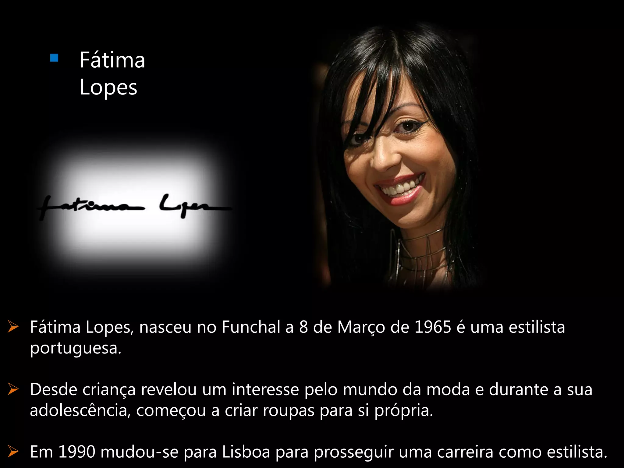  Fátima
         Lopes




 Fátima Lopes, nasceu no Funchal a 8 de Março de 1965 é uma estilista
  portuguesa.

 Desde criança revelou um interesse pelo mundo da moda e durante a sua
  adolescência, começou a criar roupas para si própria.

 Em 1990 mudou-se para Lisboa para prosseguir uma carreira como estilista.
 