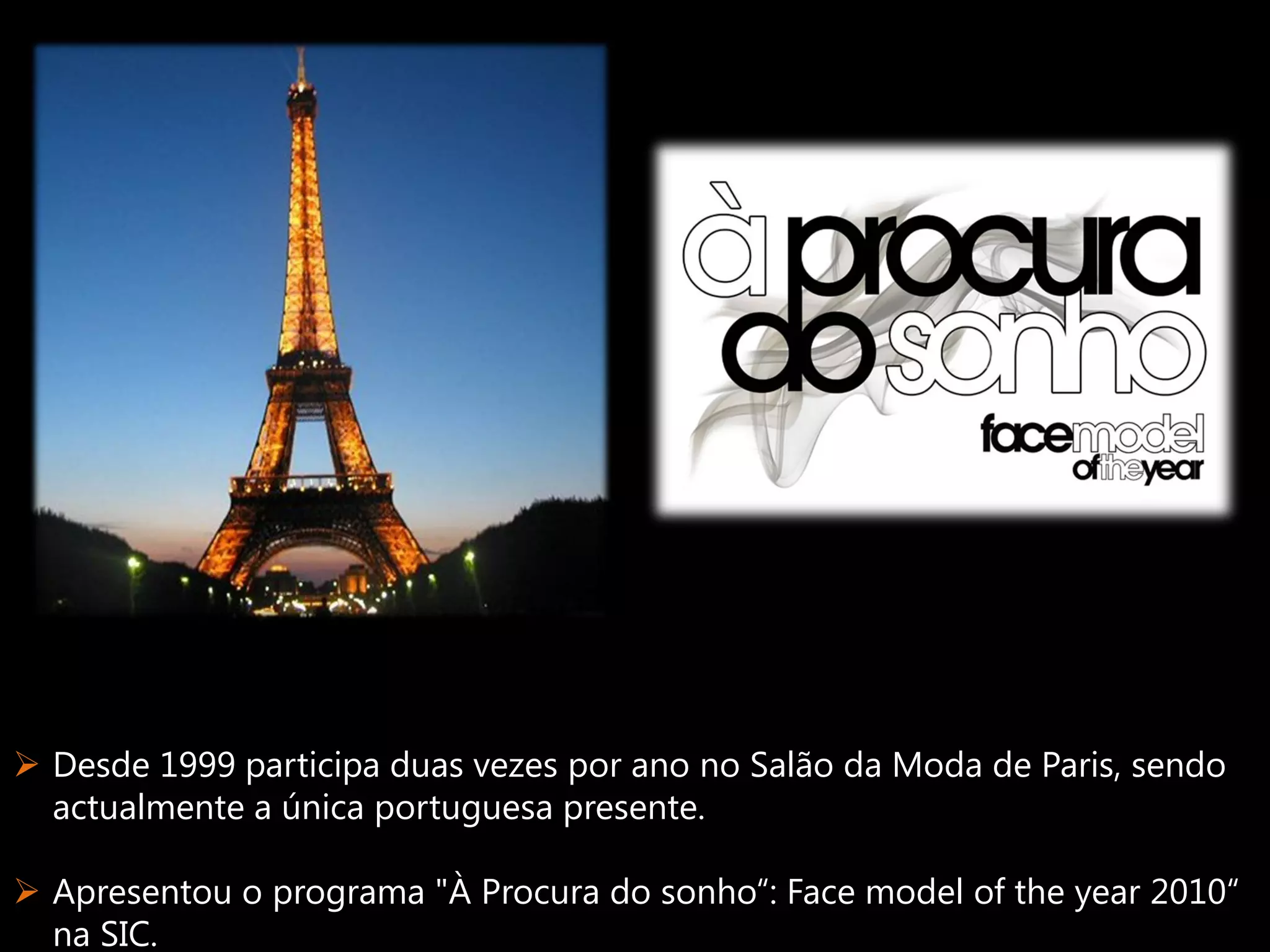  Desde 1999 participa duas vezes por ano no Salão da Moda de Paris, sendo
  actualmente a única portuguesa presente.

 Apresentou o programa "À Procura do sonho“: Face model of the year 2010“
  na SIC.
 