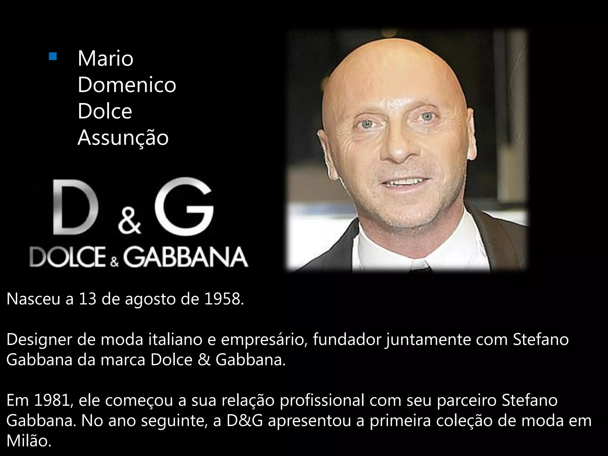 Mario
        Domenico
        Dolce
        Assunção




Nasceu a 13 de agosto de 1958.

Designer de moda italiano e empresário, fundador juntamente com Stefano
Gabbana da marca Dolce & Gabbana.

Em 1981, ele começou a sua relação profissional com seu parceiro Stefano
Gabbana. No ano seguinte, a D&G apresentou a primeira coleção de moda em
Milão.
 