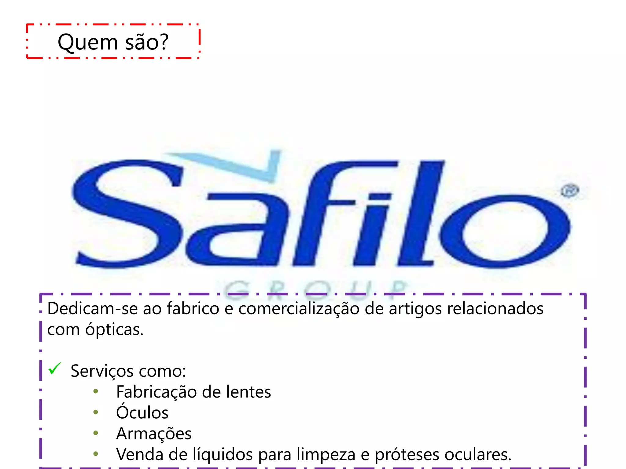 Quem são?




Dedicam-se ao fabrico e comercialização de artigos relacionados
com ópticas.

 Serviços como:
     • Fabricação de lentes
     • Óculos
     • Armações
     • Venda de líquidos para limpeza e próteses oculares.
 