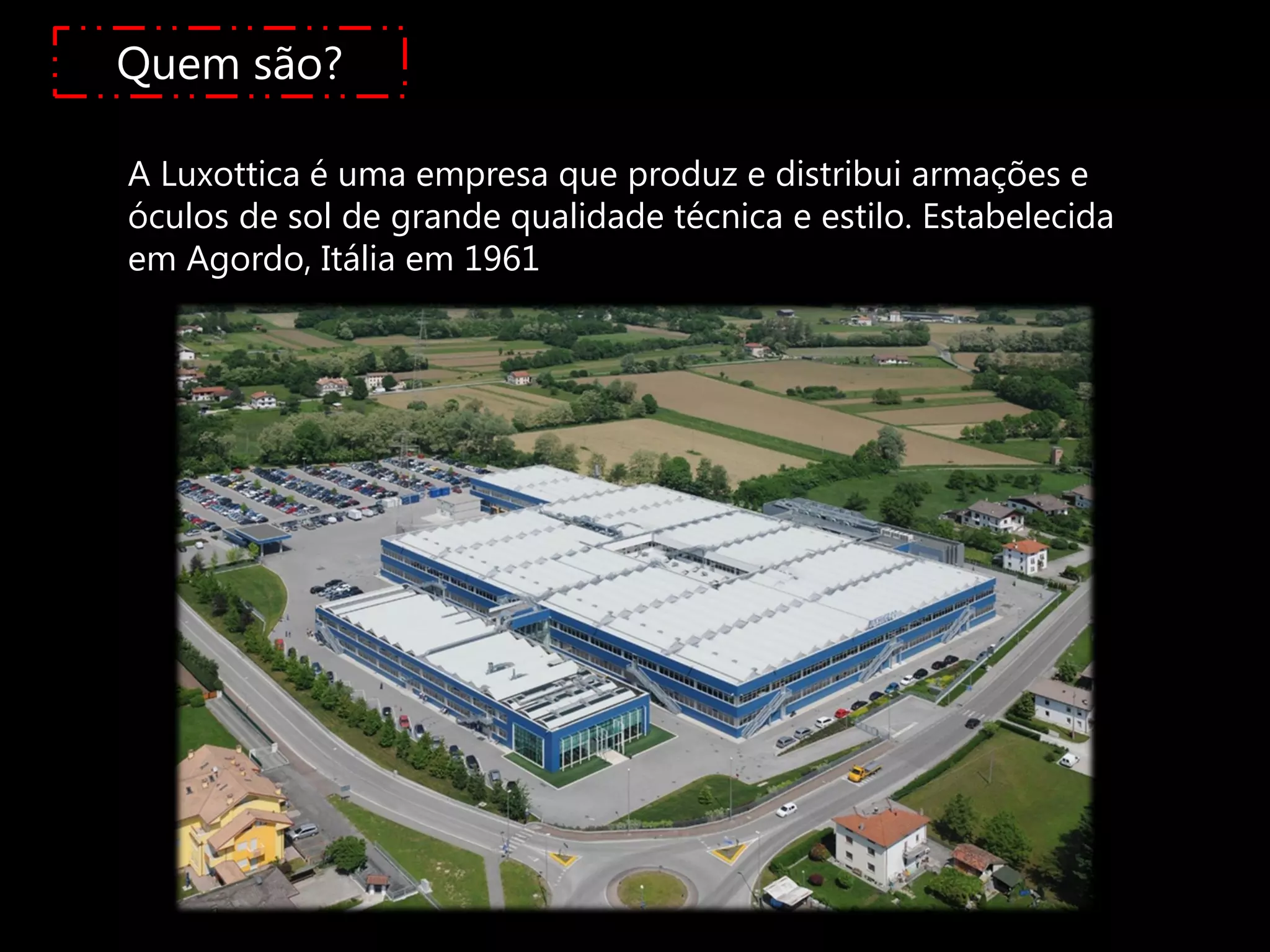 Quem são?

A Luxottica é uma empresa que produz e distribui armações e
óculos de sol de grande qualidade técnica e estilo. Estabelecida
em Agordo, Itália em 1961
 
