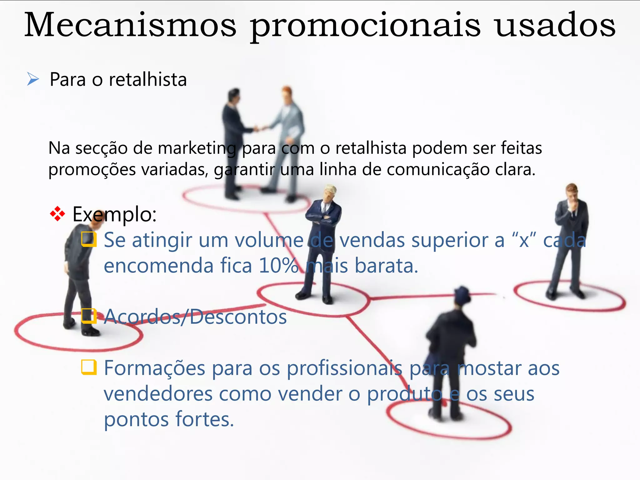 Mecanismos promocionais usados
 Para o retalhista


  Na secção de marketing para com o retalhista podem ser feitas
  promoções variadas, garantir uma linha de comunicação clara.

   Exemplo:
      Se atingir um volume de vendas superior a “x” cada
       encomenda fica 10% mais barata.

       Acordos/Descontos

       Formações para os profissionais para mostar aos
        vendedores como vender o produto e os seus
        pontos fortes.
 