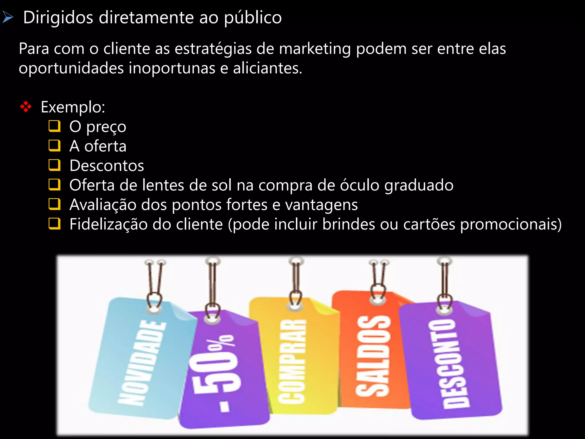  Dirigidos diretamente ao público
  Para com o cliente as estratégias de marketing podem ser entre elas
  oportunidades inoportunas e aliciantes.

   Exemplo:
      O preço
      A oferta
      Descontos
      Oferta de lentes de sol na compra de óculo graduado
      Avaliação dos pontos fortes e vantagens
      Fidelização do cliente (pode incluir brindes ou cartões promocionais)
 