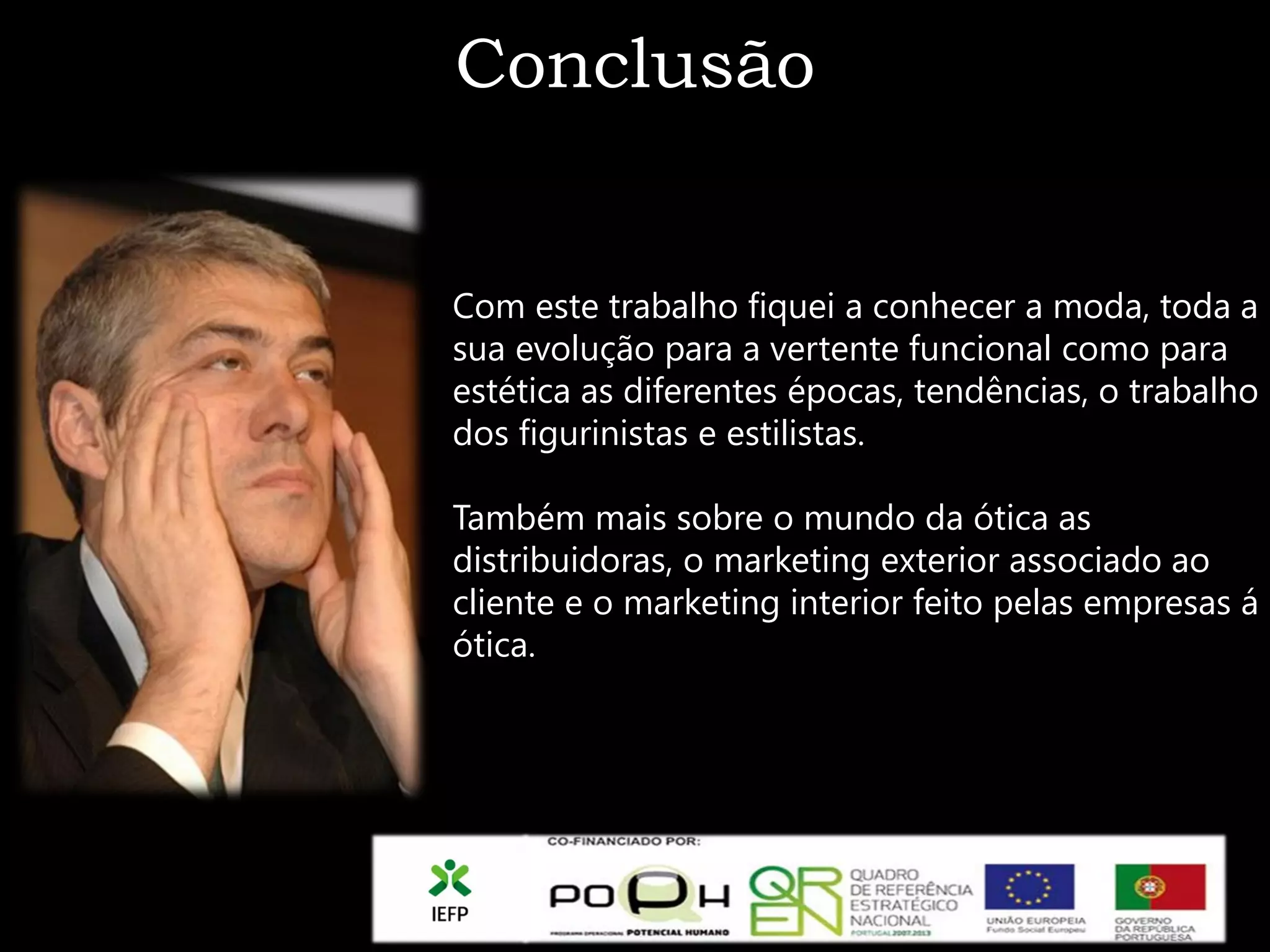 Conclusão


Com este trabalho fiquei a conhecer a moda, toda a
sua evolução para a vertente funcional como para
estética as diferentes épocas, tendências, o trabalho
dos figurinistas e estilistas.

Também mais sobre o mundo da ótica as
distribuidoras, o marketing exterior associado ao
cliente e o marketing interior feito pelas empresas á
ótica.
 