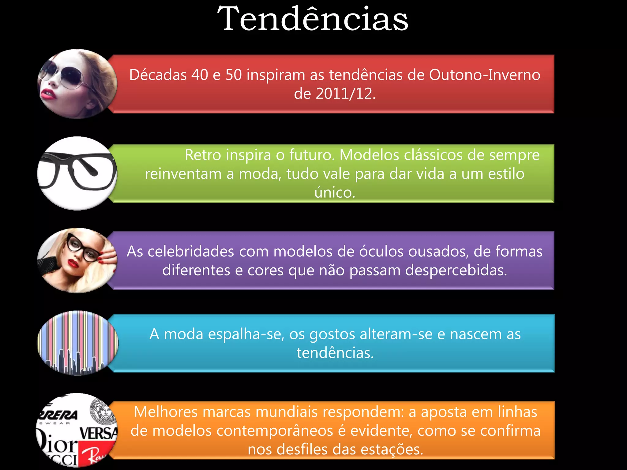 Tendências
Décadas 40 e 50 inspiram as tendências de Outono-Inverno
                       de 2011/12.


        Retro inspira o futuro. Modelos clássicos de sempre
  reinventam a moda, tudo vale para dar vida a um estilo
                            único.


As celebridades com modelos de óculos ousados, de formas
     diferentes e cores que não passam despercebidas.



   A moda espalha-se, os gostos alteram-se e nascem as
                       tendências.


Melhores marcas mundiais respondem: a aposta em linhas
de modelos contemporâneos é evidente, como se confirma
               nos desfiles das estações.
 