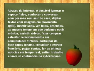 Através da Internet, é possível ignorar o
espaço físico, conhecer e conversar
com pessoas sem sair de casa, digitar
textos com imagens em movimento
(gifs), inserir sons, ver fotos, desenhos,
ao mesmo tempo em que podemos ouvir
música, assistir vídeos, fazer compras,
estreitar relacionamentos em
comunidades virtuais, participar de
bate-papos (chats), consultar o extrato
bancário, pagar contas, ler as últimas
notícias em tempo real, enfim, trabalho
e lazer se confundem no cyberespaço.
 