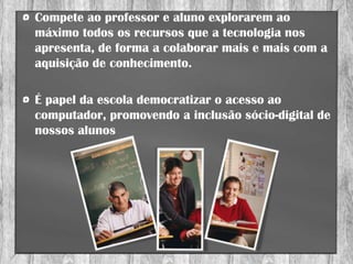 Compete ao professor e aluno explorarem ao
máximo todos os recursos que a tecnologia nos
apresenta, de forma a colaborar mais e mais com a
aquisição de conhecimento.

É papel da escola democratizar o acesso ao
computador, promovendo a inclusão sócio-digital de
nossos alunos
 