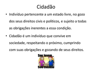 Cidadão
• Indivíduo pertencente a um estado livre, no gozo
  dos seus direitos civis e políticos, e sujeito a todas
  as obrigações inerentes a essa condição.

• Cidadão é um indivíduo que convive em
  sociedade, respeitando o próximo, cumprindo
  com suas obrigações e gozando de seus direitos.
 