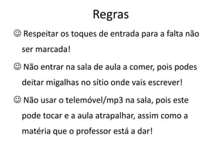 Regras
 Respeitar os toques de entrada para a falta não
  ser marcada!
 Não entrar na sala de aula a comer, pois podes
  deitar migalhas no sítio onde vais escrever!
 Não usar o telemóvel/mp3 na sala, pois este
  pode tocar e a aula atrapalhar, assim como a
  matéria que o professor está a dar!
 