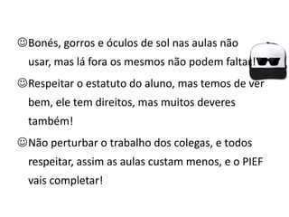 Bonés, gorros e óculos de sol nas aulas não
  usar, mas lá fora os mesmos não podem faltar!
Respeitar o estatuto do aluno, mas temos de ver
  bem, ele tem direitos, mas muitos deveres
  também!
Não perturbar o trabalho dos colegas, e todos
  respeitar, assim as aulas custam menos, e o PIEF
  vais completar!
 
