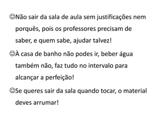 Não sair da sala de aula sem justificações nem
  porquês, pois os professores precisam de
  saber, e quem sabe, ajudar talvez!
À casa de banho não podes ir, beber água
  também não, faz tudo no intervalo para
  alcançar a perfeição!
Se queres sair da sala quando tocar, o material
  deves arrumar!
 