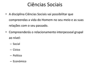 Ciências Sociais
• A disciplina Ciências Sociais vai possibilitar que
  compreendas a vida do Homem no seu meio e as suas
  relações com o seu passado.
• Compreenderás o relacionamento interpessoal grupal
  ao nível:
   – Social
   – Cívico
   – Político
   – Económico
 