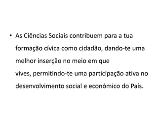 • As Ciências Sociais contribuem para a tua
  formação cívica como cidadão, dando-te uma
  melhor inserção no meio em que
  vives, permitindo-te uma participação ativa no
  desenvolvimento social e económico do País.
 