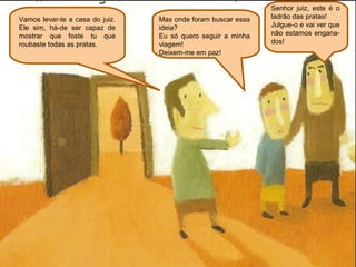 Senhor juiz, este é o
Vamos levar-te a casa do juiz.   Mas onde foram buscar essa   ladrão das pratas!
Ele sim, há-de ser capaz de      ideia?                       Julgue-o e vai ver que
mostrar que foste tu que         Eu só quero seguir a minha   não estamos engana-
roubaste todas as pratas.        viagem!                      dos!
                                 Deixem-me em paz!
 