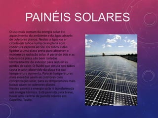 PAINÉIS SOLARES
O uso mais comum da energia solar é o
aquecimento do ambiente e da água através
de coletores planos. Nestes a água ou ar
circula em tubos numa caixa plana com
cobertura exposta ao Sol. Os tubos estão
ligados a uma placa preta para absorver o
máximo de radiação solar. A parte de trás e as
laterais da placa são bem isoladas
termicamente do exterior para reduzir as
perdas de calor. O fluído que circula nos tubos
capta o calor absorvido da placa e a sua
temperatura aumenta. Para as temperaturas
mais elevadas usam-se coletores com
concentração solar, para as temperaturas mais
baixas usam-se coletores planos.
Nestes painéis a energia solar é transformada
em energia térmica. Está previsto para breve,
haver uma central de painéis solares em
Capelina, Tavira.
 