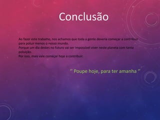 Conclusão
Ao fazer este trabalho, nos achamos que toda a gente deveria começar a contribuir
para poluir menos o nosso mundo.
Porque um dia destes no futuro vai ser impossível viver neste planeta com tanta
poluição.
Por isso, mais vale começar hoje a contribuir.



                                  ‘’ Poupe hoje, para ter amanha ‘’
 