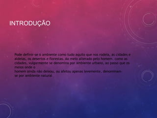 INTRODUÇÃO



 Pode definir-se o ambiente como tudo aquilo que nos rodeia, as cidades e
 aldeias, os desertos e florestas. Ao meio alterado pelo homem, como as
 cidades, vulgarmente se denomina por ambiente urbano, ao passo que os
 meios onde o
 homem ainda não deixou, ou afetou apenas levemente, denominam-
 se por ambiente natural
 