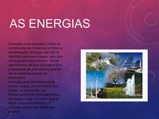 AS ENERGIAS
A energias está associada a todos os
constituintes do Universo e a todos as
manifestações de força, mas não se
identifica com esses corpos, nem com
as forças que estas exercem. Só nos
apercebemos de que a energia é uma
propriedade de uma sistema quando
ela se manifesta através do
movimento.
A energia pode manifestar-se de
muitos modos, no movimento doa
corpos, na iluminação, no
funcionamento de eletrodomésticos
nas nossas casas, em tudo o que se
move e que se transforma… É
detetada através dos efeitos que
provoca.
 