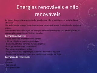 Energias renováveis e não
                    renováveis
As fontes de energia renováveis são aquelas que não se esgotam, em virtude da sua
utilização.
São as fontes de energia mais abundantes e menos poluentes. E também são as menos
usados.
Também existem vários tipos de energias renováveis ou limpas, cuja exploração estará
assegurada enquanto o sol brilhar, são elas:
Energias renováveis:
-Eólica, obtida do movimento dos ventos
-Hídrica, obtida do movimento da água
-Biomassa, obtida a partir de matéria orgânica
-Solar, proveniente dos raios solares
-Dos Mares, energia das ondas
-Biogás, obtida pela degradação anaeróbia da matéria orgânica
-Geotérmica, proveniente do calor existente no interior da Terra;
Energias não renováveis:
-Carvão
-Petróleo
-Gás natural
- Energia nuclear
 