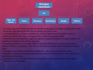 Energias
                                           renováveis

                                                Sol


     Água dos
                       Vento         Biomassa         Geotérmica      Biogás         Hídrica
      mares


• A energia dos marés está associada ao movimento das águas na subida e descida das marés
. As centrais que aproveitam este tipo de energia são muito raras.
• A energia eólica é a energia associada aos ventos. É aproveitada em centrais eólicas e
moinhos de vento. Este tipo de energia ainda é usado em pequena escala
• A biomassa é uma fonte de energia derivada de produtos florestais e resíduos urbanos, da
industria da madeira e de culturais agrícolas.
• A energia geotérmica é a energia obtida a partir das diferenças de temperatura entre o
interior da Terra e a superfície . Nos Açores, este tipo de energia é aproveitada há já muitos
anos.
• O biogás é uma mistura de metano e dióxido de carbono que se pode usar como
combustível e que resulta da decomposição anaeróbica de restos de seres vivos, do lixo e de
excrementos de animais.
•A energia hídrica é a energia associada as quedas de água. É aproveitada nas barragens
muito comuns em Portugal
 
