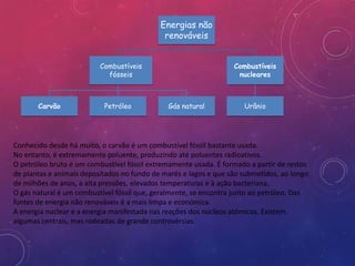 Energias não
                                             renováveis


                          Combustíveis                            Combustíveis
                            fósseis                                nucleares



       Carvão              Petróleo           Gás natural            Urânio




Conhecido desde há muito, o carvão é um combustível fóssil bastante usada.
No entanto, é extremamente poluente, produzindo até poluentes radioativos.
O petróleo bruto é um combustível fóssil extremamente usada. É formado a partir de restos
de plantas e animais depositados no fundo de marés e lagos e que são submetidos, ao longo
de milhões de anos, a alta pressões, elevados temperaturas e à ação bacteriana.
O gás natural é um combustível fóssil que, geralmente, se encontra junto ao petróleo. Das
fontes de energia não renováveis é a mais limpa e económica.
A energia nuclear é a energia manifestada nas reações dos núcleos atómicos. Existem
algumas centrais, mas rodeadas de grande controvérsias.
 
